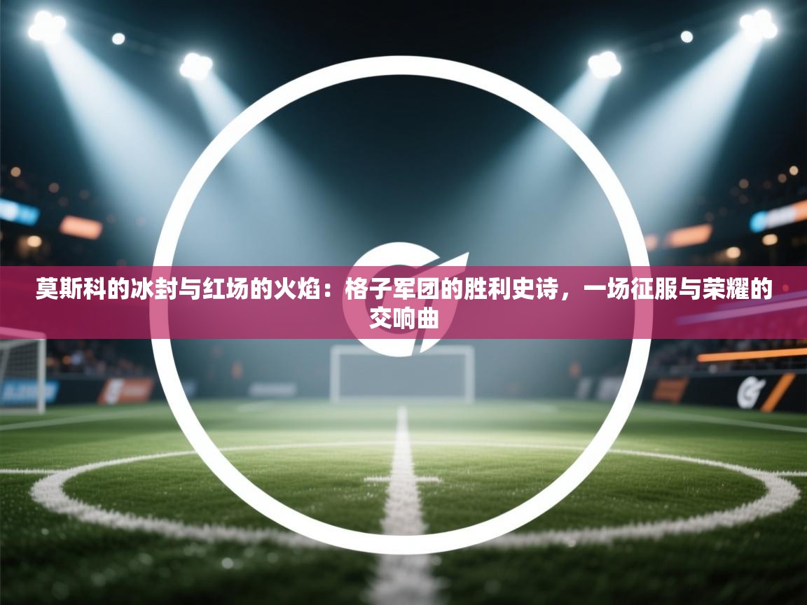 莫斯科的冰封与红场的火焰:格子军团的胜利史诗,一场征服与荣耀的交响曲 第2张